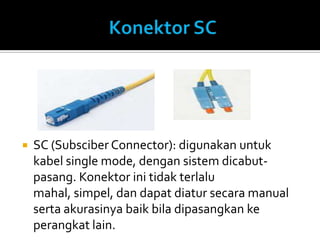    SC (Subsciber Connector): digunakan untuk
    kabel single mode, dengan sistem dicabut-
    pasang. Konektor ini tidak terlalu
    mahal, simpel, dan dapat diatur secara manual
    serta akurasinya baik bila dipasangkan ke
    perangkat lain.
 
