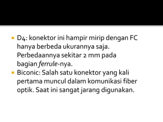    D4: konektor ini hampir mirip dengan FC
    hanya berbeda ukurannya saja.
    Perbedaannya sekitar 2 mm pada
    bagian ferrule-nya.
   Biconic: Salah satu konektor yang kali
    pertama muncul dalam komunikasi fiber
    optik. Saat ini sangat jarang digunakan.
 