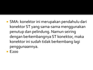    SMA: konektor ini merupakan pendahulu dari
    konektor ST yang sama-sama menggunakan
    penutup dan pelindung. Namun seiring
    dengan berkembangnya ST konektor, maka
    konektor ini sudah tidak berkembang lagi
    penggunaannya.
   E200
 