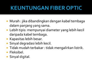    Murah : jika dibandingkan dengan kabel tembaga
    dalam panjang yang sama.
   Lebih tipis: mempunyai diameter yang lebih kecil
    daripada kabel tembaga.
   Kapasitas lebih besar.
   Sinyal degradasi lebih kecil.
   Tidak mudah terbakar : tidak mengalirkan listrik.
   Fleksibel.
   Sinyal digital.
 