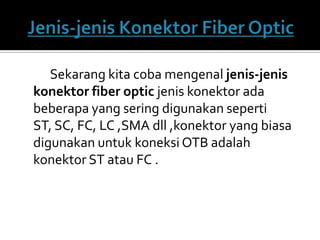 Sekarang kita coba mengenal jenis-jenis
konektor fiber optic jenis konektor ada
beberapa yang sering digunakan seperti
ST, SC, FC, LC ,SMA dll ,konektor yang biasa
digunakan untuk koneksi OTB adalah
konektor ST atau FC .
 