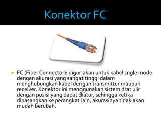 Konektor FC



   FC (Fiber Connector): digunakan untuk kabel sngle mode
    dengan akurasi yang sangat tinggi dalam
    menghubungkan kabel dengan transmitter maupun
    receiver. Konektor ini menggunakan sistem drat ulir
    dengan posisi yang dapat diatur, sehingga ketika
    dipasangkan ke perangkat lain, akurasinya tidak akan
    mudah berubah.
 
