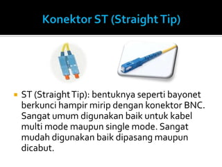    ST (Straight Tip): bentuknya seperti bayonet
    berkunci hampir mirip dengan konektor BNC.
    Sangat umum digunakan baik untuk kabel
    multi mode maupun single mode. Sangat
    mudah digunakan baik dipasang maupun
    dicabut.
 