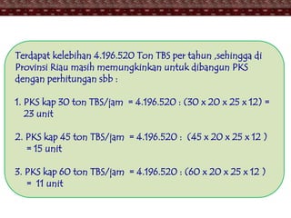 Terdapat kelebihan 4.196.520 Ton TBS per tahun ,sehingga di
Provinsi Riau masih memungkinkan untuk dibangun PKS
dengan perhitungan sbb :
1. PKS kap 30 ton TBS/jam = 4.196.520 : (30 x 20 x 25 x 12) =
23 unit
2. PKS kap 45 ton TBS/jam = 4.196.520 : (45 x 20 x 25 x 12 )
= 15 unit
3. PKS kap 60 ton TBS/jam = 4.196.520 : (60 x 20 x 25 x 12 )
= 11 unit
 