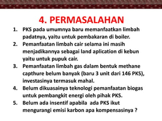 4. PERMASALAHAN
1. PKS pada umumnya baru memanfaatkan limbah
padatnya, yaitu untuk pembakaran di boiler.
2. Pemanfaatan limbah cair selama ini masih
menjadikannya sebagai land aplication di kebun
yaitu untuk pupuk cair.
3. Pemanfaatan limbah gas dalam bentuk methane
capthure belum banyak (baru 3 unit dari 146 PKS),
investasinya termasuk mahal.
4. Belum dikuasainya teknologi pemanfaatan biogas
untuk pembangkit energi oleh pihak PKS.
5. Belum ada insentif apabila ada PKS ikut
mengurangi emisi karbon apa kompensasinya ?
 