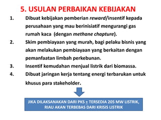 5. USULAN PERBAIKAN KEBIJAKAN
1. Dibuat kebijakan pemberian reward/insentif kepada
perusahaan yang mau berinisiatif mengurangi gas
rumah kaca (dengan methane chapture).
2. Skim pembiayaan yang murah, bagi pelaku bisnis yang
akan melakukan pembiayaan yang berkaitan dengan
pemanfaatan limbah perkebunan.
3. Insentif kemudahan menjual listrik dari biomassa.
4. Dibuat jaringan kerja tentang energi terbarukan untuk
khusus para stakeholder.
JIKA DILAKSANAKAN DARI PKS + TERSEDIA 205 MW LISTRIK,
RIAU AKAN TERBEBAS DARI KRISIS LISTRIK
 