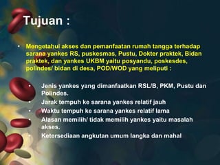 Tujuan :
• Mengetahui akses dan pemanfaatan rumah tangga terhadap
sarana yankes RS, puskesmas, Pustu, Dokter praktek, Bidan
praktek, dan yankes UKBM yaitu posyandu, poskesdes,
polindes/ bidan di desa, POD/WOD yang meliputi :
•
•
•
•

•

Jenis yankes yang dimanfaatkan RSL/B, PKM, Pustu dan
Polindes.
Jarak tempuh ke sarana yankes relatif jauh
Waktu tempuh ke sarana yankes relatif lama
Alasan memilih/ tidak memilih yankes yaitu masalah
akses.
Ketersediaan angkutan umum langka dan mahal

 