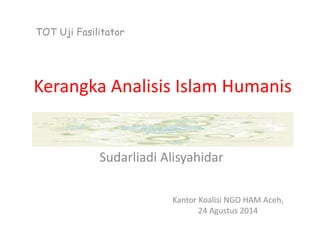 Kerangka Analisis Islam Humanis
Sudarliadi Alisyahidar
Kantor Koalisi NGO HAM Aceh,
24 Agustus 2014
TOT Uji Fasilitator
 
