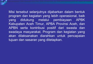 Misi tersebut selanjutnya dijabarkan dalam bentuk
program dan kegiatan yang lebih operasional, baik
yang didukung melalui pembiayaan APBK
Kabupaten Aceh Timur, APBA Provinsi Aceh, dan
APBN serta kontribusi positif dari swasta dan
swadaya masyarakat. Program dan kegiatan yang
akan dilaksanakan diarahkan untuk pencapaian
tujuan dan sasaran yang ditetapkan.
didukung melalui pembiayaan APBK Kabupaten Aceh Timur, APBA Provinsi Aceh, dan APBN serta kontribusi positif dari swasta dan swadaya m
 