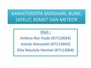 KARAKTERISTIK MATAHARI, BUMI, 
SATELIT, KOMET DAN METEOR 
Oleh : 
Ardana Nur Huda (K7113026) 
Azizah Himawati (K7113042) 
Dita Maulyta Harsiwi (K7113064) 
 