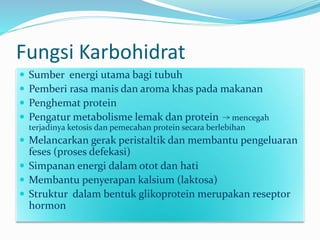 Fungsi Karbohidrat
 Sumber energi utama bagi tubuh
 Pemberi rasa manis dan aroma khas pada makanan
 Penghemat protein
 Pengatur metabolisme lemak dan protein mencegah
terjadinya ketosis dan pemecahan protein secara berlebihan
 Melancarkan gerak peristaltik dan membantu pengeluaran
feses (proses defekasi)
 Simpanan energi dalam otot dan hati
 Membantu penyerapan kalsium (laktosa)
 Struktur dalam bentuk glikoprotein merupakan reseptor
hormon
 