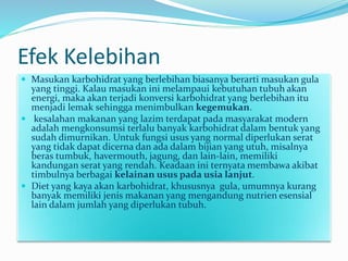 Efek Kelebihan
 Masukan karbohidrat yang berlebihan biasanya berarti masukan gula
yang tinggi. Kalau masukan ini melampaui kebutuhan tubuh akan
energi, maka akan terjadi konversi karbohidrat yang berlebihan itu
menjadi lemak sehingga menimbulkan kegemukan.
 kesalahan makanan yang lazim terdapat pada masyarakat modern
adalah mengkonsumsi terlalu banyak karbohidrat dalam bentuk yang
sudah dimurnikan. Untuk fungsi usus yang normal diperlukan serat
yang tidak dapat dicerna dan ada dalam bijian yang utuh, misalnya
beras tumbuk, havermouth, jagung, dan lain-lain, memiliki
kandungan serat yang rendah. Keadaan ini ternyata membawa akibat
timbulnya berbagai kelainan usus pada usia lanjut.
 Diet yang kaya akan karbohidrat, khususnya gula, umumnya kurang
banyak memiliki jenis makanan yang mengandung nutrien esensial
lain dalam jumlah yang diperlukan tubuh.
 