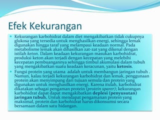 Efek Kekurangan
 Kekurangan karbohidrat dalam diet mengakibatkan tidak cukupnya
glukosa yang tersedia untuk menghasilkan energi, sehingga lemak
digunakan hingga taraf yang melampaui keadaan normal. Pada
metabolisme lemak akan dihasilkan zat-zat yang dikenal dengan
istilah keton. Dalam keadaan kekurangan masukan karbohidrat,
produksi keton akan terjadi dengan kecepatan yang melebihi
kecepatan pembuangannya sehingga timbul akumulasi dalam tubuh
yang mengakibatkan suatu keadaan keracunan, yaitu ketosis.
 Fungsi protein yang utama adalah untuk membangun jaringan tubuh .
Namun, kalau terjadi kekurangan karbohidrat dan lemak, penggunaan
protein akan menyimpang dari tujuan semula dan protein yang
digunakan untuk menghasilkan energi. Karena itulah, karbohidrat
dikatakan sebagai pengaman protein (protein sparer); kekurangan
karbohidrat dapat dapat mengakibatkan deplesi (penyusutan)
jaringan tubuh. Untuk mendapat pengamanan protein yang
maksimal, protein dan karbohidrat harus dikonsumsi secara
bersamaan dalam satu hidangan.
 