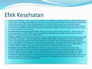 Efek Kesehatan
 Intoleransi laktosa. Kekurangan laktosa dapat menimbulkan intoleransi laktosa akibat kekurangan
enzim laktase sehingga kemampuan untuk mencerna laktosa berkurang. Gejala yang sering dijumpai
adalah diare, gembung, flatus, dan kejang perut. Defisiensi laktosa pada bayi pada bayi dapat
menyebabkan gangguan pertumbuhan. Terapi diet ialah dengan pemberian formula rendah laktosa.
Formula rendah laktosa tidak boleh diberikan terlalu lama (maks 3 bulan) karena laktosa diperlukan
untuk pertumbuhan sel-sel otak.
 Penyakit Kekurangan Energi Protein. Penyakit ini sering ditemukan pada bayi, namun juga ada
pada orang dewasa. Gejala klinis pada orang dewasa adalah berupa honger odema terutama pada
bagian kaki, busung lapar, dan sangat kurus.
 Diabetes Militus. Pada defisiensi insulin, glukosa tidak dapat masuk ke dalam sel-sel sehingga kadar
gula darah meningkat. Timbunan glukosa tersebut tidak dapat dimanfaatkan untuk menghasilkan
energi untuk keperluan sel-sel yang membutuhkan sehingga harus dibuang melalui ginjal dalam
urin, yang dengan demikioan akan menyebabkan glukosoria. Karena glukosa tidak dapat digunakan
sebgai penghasil energi, akibatnya lemak dan protein lebih banyak dipecaj untuk menghasilkan
energi yang dibutuhkan yang pada gilirannya akan meningkatkan glukoneogenesis
 Kelebihan berat badan dan Obesitas. Kelebihan berat badan dan obesitas disebakan oleh
ketidakseimbanagn antara konsumsi energi dengan kebutuhannya. Konsumsi energi berlebihan
disimpan dalam bentuk jaringan lemak. Pada keadaan normal jaringan lemak ditimbun di dalam
jaringan subkutan dan jaringan tirai usus (omentum). Pada orang yang menderita obesitas, akan
berisiko meningkatnya prevalensi penyakit kardiovaskuler termasuk hipertensi, diabetes militus, dan
penyakit jantung. Morbiditas penyakit lain juga akan meningkat pada penderita obesitas dan umur
harapan hidup pun akan menjadi pendek.
 