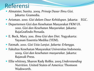Referensi
 Almatsier, Sunita. 2009. Prinsip Dasar Ilmu Gizi.
Jakarta: Gramedia.
 Arisman. 2010. Gizi dalam Daur Kehidupan. Jakarta: EGC.
 Departemen Gizi dan Kesehatan Masyarakat FKM UI.
2010. Gizi dan Kesehatan Masyarakat. Jakarta:
RajaGrafindo Persada.
 E. Beck, Mary. 2011. Ilmu Gizi dan Diet. Yogyakarta:
Yayasan Essentia Medika (YEM).
 Fatmah. 2010. Gizi Usia Lanjut. Jakarta: Erlangga.
 Fakultas Kesehatan Masyarakat Universitas Indonesia.
2009. Gizi dan kesehatan masyarakat. Jakarta:
Rajawali Press.
 Ellie whitney, Sharon Rady Rolfes. 2005.Understanding
Nutrition. United States of America: Thomson
Wadsworth.
 