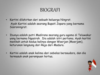 BIOGRAFI
• Kartini dilahirkan dari sebuah keluarga Ningrat.
Ayah Kartini adalah seorang Bupati Jepara yang bernama
Sosroningrat.
• Ibunya adalah putri Madirono seorang guru agama di Teluwakur
yang bernama Ngasirah . Dia adalah istri pertama. Ayah kartini
menikah untuk kedua kalinya dengan Woerjan (Moerjam),
keturunan langsung dari Raja dari Madura.
• Kartini adalah anak kelima dari sebelas bersaudara, dan dia
termasuk anak perempuan tertua.
 