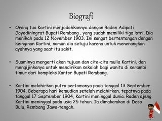 Biografi
• Orang tua Kartini menjodohkannya dengan Raden Adipati
Joyodiningrat Bupati Rembang , yang sudah memiliki tiga istri. Dia
menikah pada 12 November 1903. Ini sangat bertentangan dengan
keinginan Kartini, namun dia setuju karena untuk menenangkan
ayahnya yang saat itu sakit.
• Suaminya mengerti akan tujuan dan cita-cita mulia Kartini, dan
mengijinkanya untuk mendirikan sekolah bagi wanita di serambi
timur dari kompleks Kantor Bupati Rembang.
• Kartini melahirkan putra pertamanya pada tanggal 13 September
1904. Beberapa hari kemudian setelah melahirkan, tepatnya pada
tanggal 17 September 1904, Kartini meninggal dunia. Raden ajeng
Kartini meninggal pada usia 25 tahun. Ia dimakamkan di Desa
Bulu, Rembang Jawa-tengah.
 