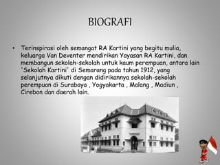BIOGRAFI
• Terinspirasi oleh semangat RA Kartini yang begitu mulia,
keluarga Van Deventer mendirikan Yayasan RA Kartini, dan
membangun sekolah-sekolah untuk kaum perempuan, antara lain
'Sekolah Kartini' di Semarang pada tahun 1912, yang
selanjutnya dikuti dengan didirikannya sekolah-sekolah
perempuan di Surabaya , Yogyakarta , Malang , Madiun ,
Cirebon dan daerah lain.
 