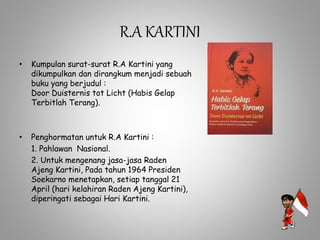 R.A KARTINI
• Kumpulan surat-surat R.A Kartini yang
dikumpulkan dan dirangkum menjadi sebuah
buku yang berjudul :
Door Duisternis tot Licht (Habis Gelap
Terbitlah Terang).
• Penghormatan untuk R.A Kartini :
1. Pahlawan Nasional.
2. Untuk mengenang jasa-jasa Raden
Ajeng Kartini, Pada tahun 1964 Presiden
Soekarno menetapkan, setiap tanggal 21
April (hari kelahiran Raden Ajeng Kartini),
diperingati sebagai Hari Kartini.
 