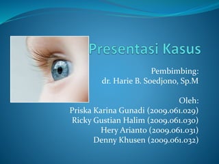 Pembimbing: 
dr. Harie B. Soedjono, Sp.M 
Oleh: 
Priska Karina Gunadi (2009.061.029) 
Ricky Gustian Halim (2009.061.030) 
Hery Arianto (2009.061.031) 
Denny Khusen (2009.061.032) 
 