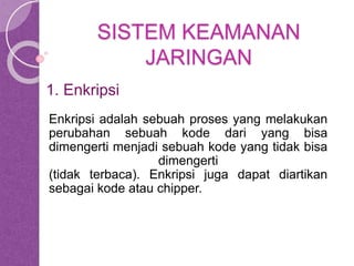 SISTEM KEAMANAN 
JARINGAN 
1. Enkripsi 
Enkripsi adalah sebuah proses yang melakukan 
perubahan sebuah kode dari yang bisa 
dimengerti menjadi sebuah kode yang tidak bisa 
dimengerti 
(tidak terbaca). Enkripsi juga dapat diartikan 
sebagai kode atau chipper. 
 