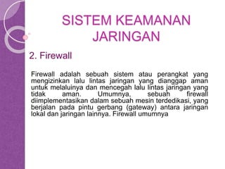 SISTEM KEAMANAN 
JARINGAN 
2. Firewall 
Firewall adalah sebuah sistem atau perangkat yang 
mengizinkan lalu lintas jaringan yang dianggap aman 
untuk melaluinya dan mencegah lalu lintas jaringan yang 
tidak aman. Umumnya, sebuah firewall 
diimplementasikan dalam sebuah mesin terdedikasi, yang 
berjalan pada pintu gerbang (gateway) antara jaringan 
lokal dan jaringan lainnya. Firewall umumnya 
 