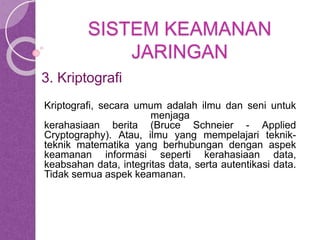SISTEM KEAMANAN 
JARINGAN 
3. Kriptografi 
Kriptografi, secara umum adalah ilmu dan seni untuk 
menjaga 
kerahasiaan berita (Bruce Schneier - Applied 
Cryptography). Atau, ilmu yang mempelajari teknik-teknik 
matematika yang berhubungan dengan aspek 
keamanan informasi seperti kerahasiaan data, 
keabsahan data, integritas data, serta autentikasi data. 
Tidak semua aspek keamanan. 
 