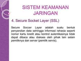 SISTEM KEAMANAN 
JARINGAN 
4. Secure Socket Layer (SSL) 
Secure Soccer Layer adalah suatu bentuk 
penyandian data sehingga informasi rahasia seperti 
nomor kartu kredit atau kontrol autentikasinya tidak 
dapat dibaca atau diakses oleh pihak lain selain 
pemiliknya dan server (pemilik servis). 
 