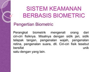 SISTEM KEAMANAN 
BERBASIS BIOMETRIC 
Pengertian Biometric 
Perangkat biometrik mengenali orang dari 
ciri-ciri fisiknya. Misalnya dengan sidik jari, sidik 
telapak tangan, pengenalan wajah, pengenalan 
retina, pengenalan suara, dll. Ciri-ciri fisik tesebut 
bersifat unik 
satu dengan yang lain. 
 