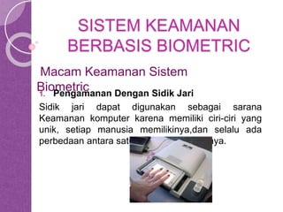 SISTEM KEAMANAN 
BERBASIS BIOMETRIC 
Macam Keamanan Sistem 
Biometric 
1. Pengamanan Dengan Sidik Jari 
Sidik jari dapat digunakan sebagai sarana 
Keamanan komputer karena memiliki ciri-ciri yang 
unik, setiap manusia memilikinya,dan selalu ada 
perbedaan antara satu dengan yang lainnya. 
 