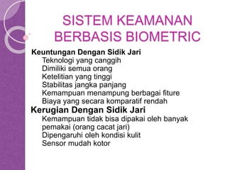 SISTEM KEAMANAN 
BERBASIS BIOMETRIC 
Keuntungan Dengan Sidik Jari 
Teknologi yang canggih 
Dimiliki semua orang 
Ketelitian yang tinggi 
Stabilitas jangka panjang 
Kemampuan menampung berbagai fiture 
Biaya yang secara komparatif rendah 
Kerugian Dengan Sidik Jari 
Kemampuan tidak bisa dipakai oleh banyak 
pemakai (orang cacat jari) 
Dipengaruhi oleh kondisi kulit 
Sensor mudah kotor 
 