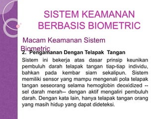 SISTEM KEAMANAN 
BERBASIS BIOMETRIC 
Macam Keamanan Sistem 
Biometric 
2. Pengamanan Dengan Telapak Tangan 
Sistem ini bekerja atas dasar prinsip keunikan 
pembuluh darah telapak tangan tiap-tiap individu, 
bahkan pada kembar siam sekalipun. Sistem 
memiliki sensor yang mampu mengenali pola telapak 
tangan seseorang selama hemoglobin deoxidized -- 
sel darah merah-- dengan aktif mengaliri pembuluh 
darah. Dengan kata lain, hanya telapak tangan orang 
yang masih hidup yang dapat dideteksi. 
 