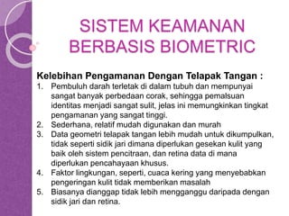 SISTEM KEAMANAN 
BERBASIS BIOMETRIC 
Kelebihan Pengamanan Dengan Telapak Tangan : 
1. Pembuluh darah terletak di dalam tubuh dan mempunyai 
sangat banyak perbedaan corak, sehingga pemalsuan 
identitas menjadi sangat sulit, jelas ini memungkinkan tingkat 
pengamanan yang sangat tinggi. 
2. Sederhana, relatif mudah digunakan dan murah 
3. Data geometri telapak tangan lebih mudah untuk dikumpulkan, 
tidak seperti sidik jari dimana diperlukan gesekan kulit yang 
baik oleh sistem pencitraan, dan retina data di mana 
diperlukan pencahayaan khusus. 
4. Faktor lingkungan, seperti, cuaca kering yang menyebabkan 
pengeringan kulit tidak memberikan masalah 
5. Biasanya dianggap tidak lebih mengganggu daripada dengan 
sidik jari dan retina. 
 