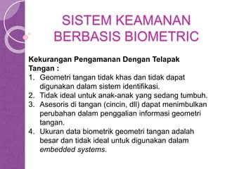 SISTEM KEAMANAN 
BERBASIS BIOMETRIC 
Kekurangan Pengamanan Dengan Telapak 
Tangan : 
1. Geometri tangan tidak khas dan tidak dapat 
digunakan dalam sistem identifikasi. 
2. Tidak ideal untuk anak-anak yang sedang tumbuh. 
3. Asesoris di tangan (cincin, dll) dapat menimbulkan 
perubahan dalam penggalian informasi geometri 
tangan. 
4. Ukuran data biometrik geometri tangan adalah 
besar dan tidak ideal untuk digunakan dalam 
embedded systems. 
 
