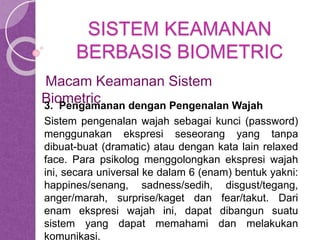 SISTEM KEAMANAN 
BERBASIS BIOMETRIC 
Macam Keamanan Sistem 
Biometric 
3. Pengamanan dengan Pengenalan Wajah 
Sistem pengenalan wajah sebagai kunci (password) 
menggunakan ekspresi seseorang yang tanpa 
dibuat-buat (dramatic) atau dengan kata lain relaxed 
face. Para psikolog menggolongkan ekspresi wajah 
ini, secara universal ke dalam 6 (enam) bentuk yakni: 
happines/senang, sadness/sedih, disgust/tegang, 
anger/marah, surprise/kaget dan fear/takut. Dari 
enam ekspresi wajah ini, dapat dibangun suatu 
sistem yang dapat memahami dan melakukan 
komunikasi. 
 
