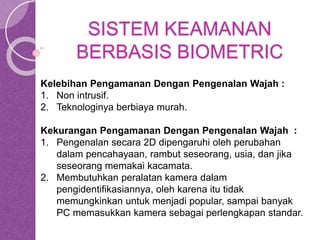 SISTEM KEAMANAN 
BERBASIS BIOMETRIC 
Kelebihan Pengamanan Dengan Pengenalan Wajah : 
1. Non intrusif. 
2. Teknologinya berbiaya murah. 
Kekurangan Pengamanan Dengan Pengenalan Wajah : 
1. Pengenalan secara 2D dipengaruhi oleh perubahan 
dalam pencahayaan, rambut seseorang, usia, dan jika 
seseorang memakai kacamata. 
2. Membutuhkan peralatan kamera dalam 
pengidentifikasiannya, oleh karena itu tidak 
memungkinkan untuk menjadi popular, sampai banyak 
PC memasukkan kamera sebagai perlengkapan standar. 
 