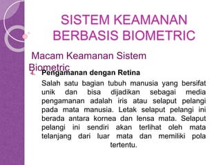 SISTEM KEAMANAN 
BERBASIS BIOMETRIC 
Macam Keamanan Sistem 
Biometric 
4. Pengamanan dengan Retina 
Salah satu bagian tubuh manusia yang bersifat 
unik dan bisa dijadikan sebagai media 
pengamanan adalah iris atau selaput pelangi 
pada mata manusia. Letak selaput pelangi ini 
berada antara kornea dan lensa mata. Selaput 
pelangi ini sendiri akan terlihat oleh mata 
telanjang dari luar mata dan memiliki pola 
tertentu. 
 