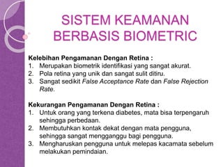 SISTEM KEAMANAN 
BERBASIS BIOMETRIC 
Kelebihan Pengamanan Dengan Retina : 
1. Merupakan biometrik identifikasi yang sangat akurat. 
2. Pola retina yang unik dan sangat sulit ditiru. 
3. Sangat sedikit False Acceptance Rate dan False Rejection 
Rate. 
Kekurangan Pengamanan Dengan Retina : 
1. Untuk orang yang terkena diabetes, mata bisa terpengaruh 
sehingga perbedaan. 
2. Membutuhkan kontak dekat dengan mata pengguna, 
sehingga sangat mengganggu bagi pengguna. 
3. Mengharuskan pengguna untuk melepas kacamata sebelum 
melakukan pemindaian. 
 