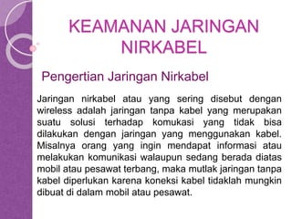 KEAMANAN JARINGAN 
NIRKABEL 
Pengertian Jaringan Nirkabel 
Jaringan nirkabel atau yang sering disebut dengan 
wireless adalah jaringan tanpa kabel yang merupakan 
suatu solusi terhadap komukasi yang tidak bisa 
dilakukan dengan jaringan yang menggunakan kabel. 
Misalnya orang yang ingin mendapat informasi atau 
melakukan komunikasi walaupun sedang berada diatas 
mobil atau pesawat terbang, maka mutlak jaringan tanpa 
kabel diperlukan karena koneksi kabel tidaklah mungkin 
dibuat di dalam mobil atau pesawat. 
 