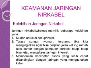 KEAMANAN JARINGAN 
NIRKABEL 
Kelebihan Jaringan Nirkabel 
Jaringan nirkabel/wireless memiliki beberapa kelebihan 
yaitu: 
1. Mudah untuk di set up/install. 
2. Terasa sangat nyaman, terutama jika kita 
menginginkan agar bisa berjalan jalan keliling rumah 
atau kantor dengan komputer portable tetapi tetap 
bisa tetap mengakses jaringan internet. 
3. Memberikan kecepatan akses yang lebih cepat 
dibandingkan dengan jaringan yang menggunakan 
kabel 
 