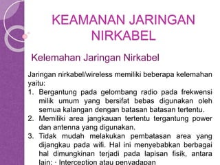 KEAMANAN JARINGAN 
NIRKABEL 
Kelemahan Jaringan Nirkabel 
Jaringan nirkabel/wireless memiliki beberapa kelemahan 
yaitu: 
1. Bergantung pada gelombang radio pada frekwensi 
milik umum yang bersifat bebas digunakan oleh 
semua kalangan dengan batasan batasan tertentu. 
2. Memiliki area jangkauan tertentu tergantung power 
dan antenna yang digunakan. 
3. Tidak mudah melakukan pembatasan area yang 
dijangkau pada wifi. Hal ini menyebabkan berbagai 
hal dimungkinan terjadi pada lapisan fisik, antara 
lain: · Interception atau penyadapan 
 