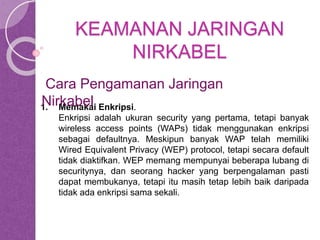 KEAMANAN JARINGAN 
NIRKABEL 
Cara Pengamanan Jaringan 
Nirkabel 
1. Memakai Enkripsi. 
Enkripsi adalah ukuran security yang pertama, tetapi banyak 
wireless access points (WAPs) tidak menggunakan enkripsi 
sebagai defaultnya. Meskipun banyak WAP telah memiliki 
Wired Equivalent Privacy (WEP) protocol, tetapi secara default 
tidak diaktifkan. WEP memang mempunyai beberapa lubang di 
securitynya, dan seorang hacker yang berpengalaman pasti 
dapat membukanya, tetapi itu masih tetap lebih baik daripada 
tidak ada enkripsi sama sekali. 
 