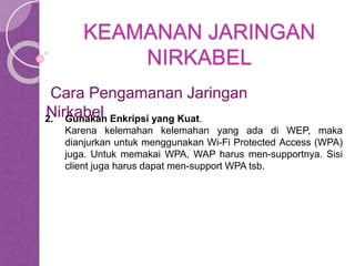 KEAMANAN JARINGAN 
NIRKABEL 
Cara Pengamanan Jaringan 
Nirkabel 
2. Gunakan Enkripsi yang Kuat. 
Karena kelemahan kelemahan yang ada di WEP, maka 
dianjurkan untuk menggunakan Wi-Fi Protected Access (WPA) 
juga. Untuk memakai WPA, WAP harus men-supportnya. Sisi 
client juga harus dapat men-support WPA tsb. 
 