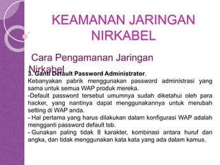 KEAMANAN JARINGAN 
NIRKABEL 
Cara Pengamanan Jaringan 
Nirkabel 
3. Ganti Default Password Administrator. 
Kebanyakan pabrik menggunakan password administrasi yang 
sama untuk semua WAP produk mereka. 
-Default password tersebut umumnya sudah diketahui oleh para 
hacker, yang nantinya dapat menggunakannya untuk merubah 
setting di WAP anda. 
- Hal pertama yang harus dilakukan dalam konfigurasi WAP adalah 
mengganti password default tsb. 
- Gunakan paling tidak 8 karakter, kombinasi antara huruf dan 
angka, dan tidak menggunakan kata kata yang ada dalam kamus. 
 