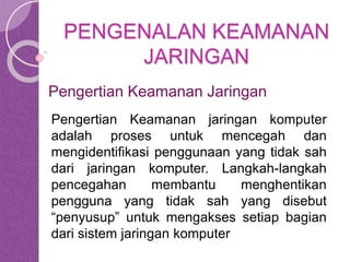 PENGENALAN KEAMANAN 
JARINGAN 
Pengertian Keamanan Jaringan 
Pengertian Keamanan jaringan komputer 
adalah proses untuk mencegah dan 
mengidentifikasi penggunaan yang tidak sah 
dari jaringan komputer. Langkah-langkah 
pencegahan membantu menghentikan 
pengguna yang tidak sah yang disebut 
“penyusup” untuk mengakses setiap bagian 
dari sistem jaringan komputer 
 