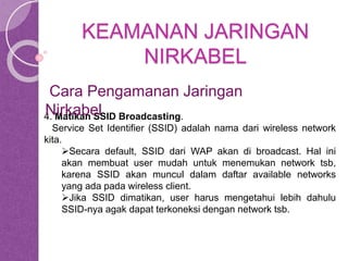 KEAMANAN JARINGAN 
NIRKABEL 
Cara Pengamanan Jaringan 
Nirkabel 
4. Matikan SSID Broadcasting. 
Service Set Identifier (SSID) adalah nama dari wireless network 
kita. 
Secara default, SSID dari WAP akan di broadcast. Hal ini 
akan membuat user mudah untuk menemukan network tsb, 
karena SSID akan muncul dalam daftar available networks 
yang ada pada wireless client. 
Jika SSID dimatikan, user harus mengetahui lebih dahulu 
SSID-nya agak dapat terkoneksi dengan network tsb. 
 