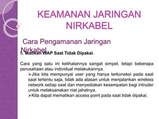 KEAMANAN JARINGAN 
NIRKABEL 
Cara Pengamanan Jaringan 
Nirkabel 
5. Matikan WAP Saat Tidak Dipakai. 
Cara yang satu ini kelihatannya sangat simpel, tetapi beberapa 
perusahaan atau individual melakukannya. 
Jika kita mempunyai user yang hanya terkoneksi pada saat 
saat tertentu saja, tidak ada alasan untuk menjalankan wireless 
network setiap saat dan menyediakan kesempatan bagi intruder 
untuk melaksanakan niat jahatnya. 
Kita dapat mematikan access point pada saat tidak dipakai. 
 