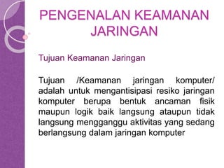 PENGENALAN KEAMANAN 
JARINGAN 
Tujuan Keamanan Jaringan 
Tujuan /Keamanan jaringan komputer/ 
adalah untuk mengantisipasi resiko jaringan 
komputer berupa bentuk ancaman fisik 
maupun logik baik langsung ataupun tidak 
langsung mengganggu aktivitas yang sedang 
berlangsung dalam jaringan komputer 
 