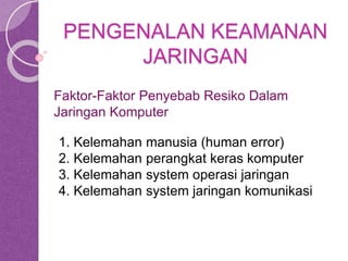 PENGENALAN KEAMANAN 
JARINGAN 
Faktor-Faktor Penyebab Resiko Dalam 
Jaringan Komputer 
1. Kelemahan manusia (human error) 
2. Kelemahan perangkat keras komputer 
3. Kelemahan system operasi jaringan 
4. Kelemahan system jaringan komunikasi 
 