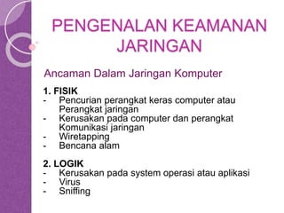PENGENALAN KEAMANAN 
JARINGAN 
Ancaman Dalam Jaringan Komputer 
1. FISIK 
- Pencurian perangkat keras computer atau 
Perangkat jaringan 
- Kerusakan pada computer dan perangkat 
Komunikasi jaringan 
- Wiretapping 
- Bencana alam 
2. LOGIK 
- Kerusakan pada system operasi atau aplikasi 
- Virus 
- Sniffing 
 